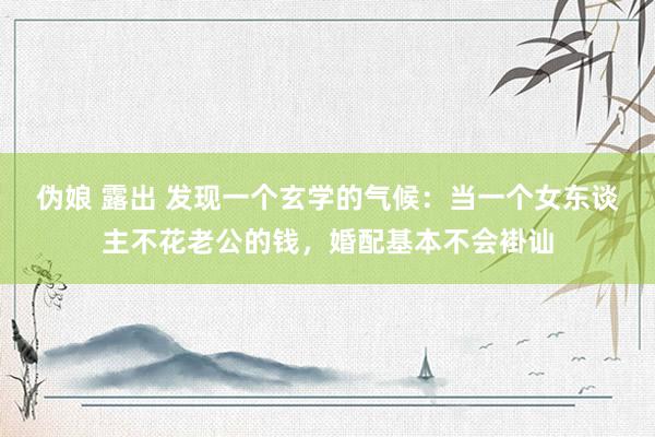 伪娘 露出 发现一个玄学的气候：当一个女东谈主不花老公的钱，婚配基本不会褂讪