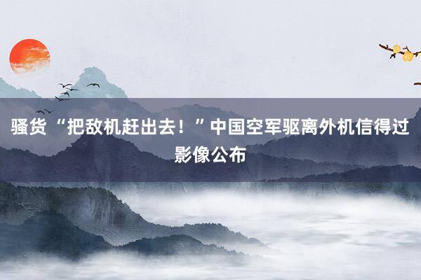 骚货 “把敌机赶出去！”中国空军驱离外机信得过影像公布