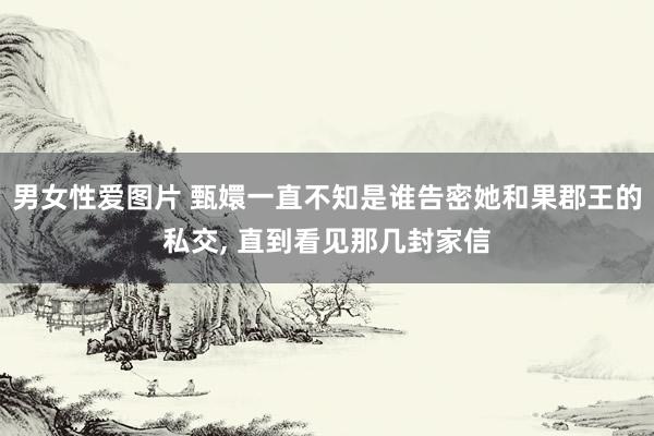 男女性爱图片 甄嬛一直不知是谁告密她和果郡王的私交， 直到看见那几封家信