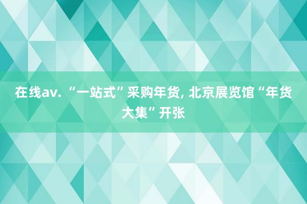 在线av. “一站式”采购年货， 北京展览馆“年货大集”开张