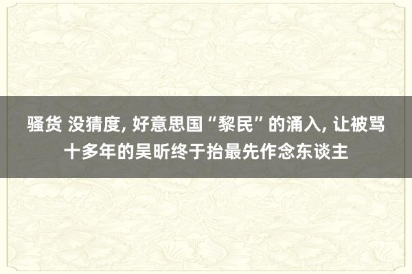 骚货 没猜度， 好意思国“黎民”的涌入， 让被骂十多年的吴昕终于抬最先作念东谈主