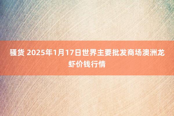 骚货 2025年1月17日世界主要批发商场澳洲龙虾价钱行情
