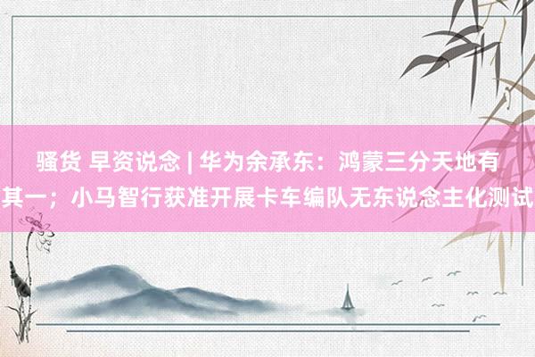 骚货 早资说念 | 华为余承东：鸿蒙三分天地有其一；小马智行获准开展卡车编队无东说念主化测试