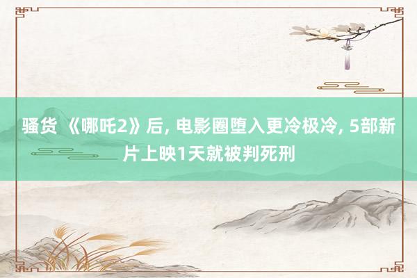 骚货 《哪吒2》后， 电影圈堕入更冷极冷， 5部新片上映1天就被判死刑