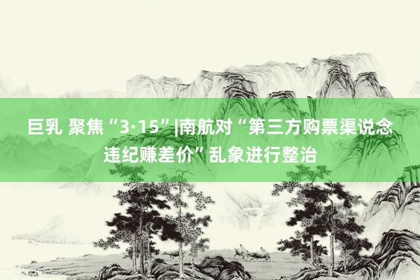 巨乳 聚焦“3·15”|南航对“第三方购票渠说念违纪赚差价”乱象进行整治