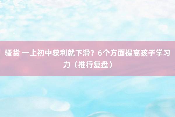 骚货 一上初中获利就下滑？6个方面提高孩子学习力（推行复盘）