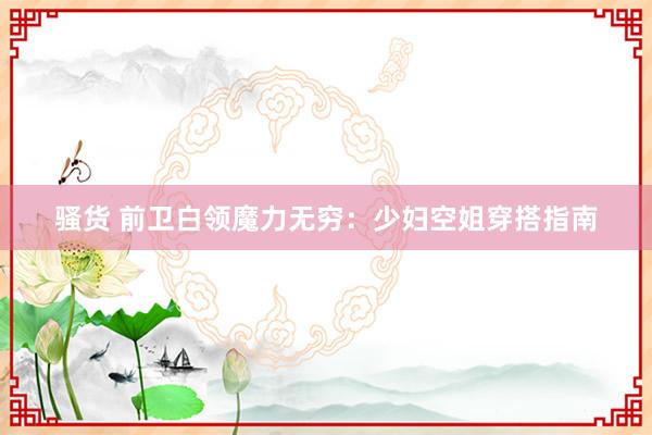 骚货 前卫白领魔力无穷：少妇空姐穿搭指南