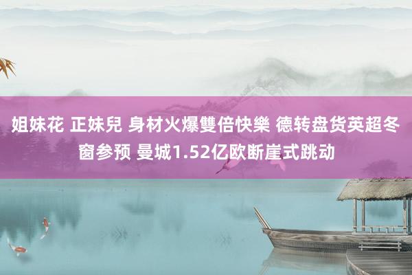 姐妹花 正妹兒 身材火爆雙倍快樂 德转盘货英超冬窗参预 曼城1.52亿欧断崖式跳动