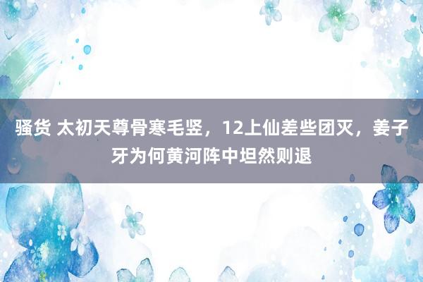 骚货 太初天尊骨寒毛竖，12上仙差些团灭，姜子牙为何黄河阵中坦然则退