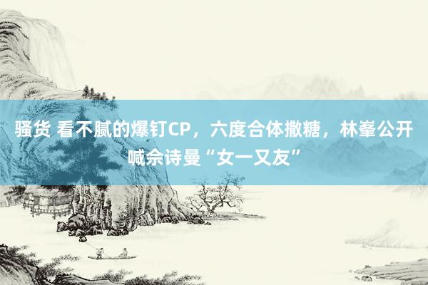 骚货 看不腻的爆钉CP，六度合体撒糖，林峯公开喊佘诗曼“女一又友”