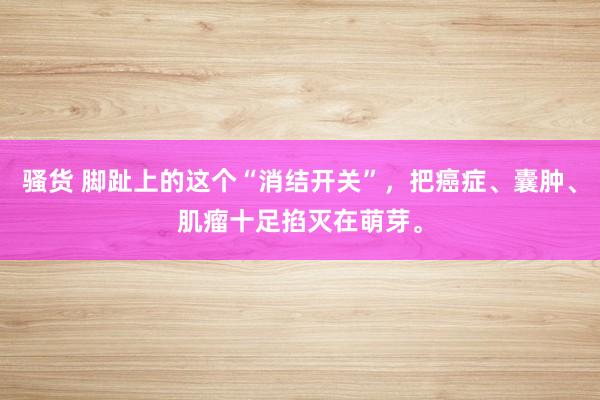 骚货 脚趾上的这个“消结开关”，把癌症、囊肿、肌瘤十足掐灭在萌芽。