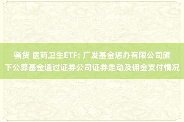 骚货 医药卫生ETF: 广发基金惩办有限公司旗下公募基金通过证券公司证券走动及佣金支付情况