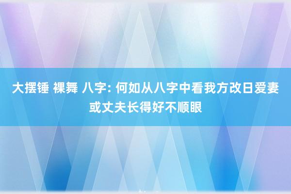 大摆锤 裸舞 八字: 何如从八字中看我方改日爱妻或丈夫长得好不顺眼