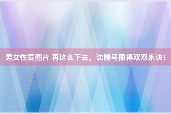 男女性爱图片 再这么下去，沈腾马丽得双双永诀！