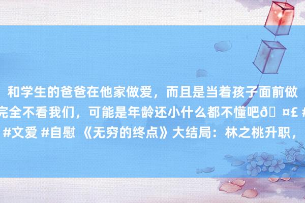 和学生的爸爸在他家做爱，而且是当着孩子面前做爱，太刺激了，孩子完全不看我们，可能是年龄还小什么都不懂吧🤣 #同城 #文爱 #自慰 《无穷的终点》大结局：林之桃升职，白恩宇转正，万学民被判死刑