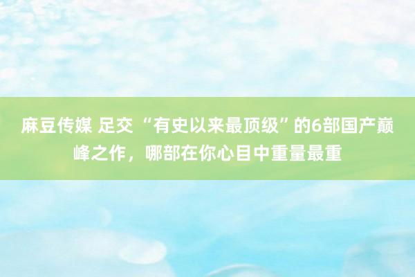 麻豆传媒 足交 “有史以来最顶级”的6部国产巅峰之作，哪部在你心目中重量最重