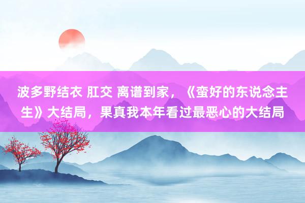 波多野结衣 肛交 离谱到家，《蛮好的东说念主生》大结局，果真我本年看过最恶心的大结局