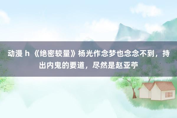 动漫 h 《绝密较量》杨光作念梦也念念不到，持出内鬼的要道，尽然是赵亚苧