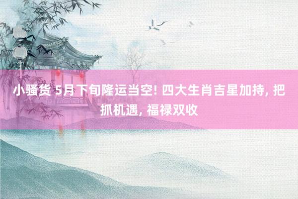 小骚货 5月下旬隆运当空! 四大生肖吉星加持， 把抓机遇， 福禄双收