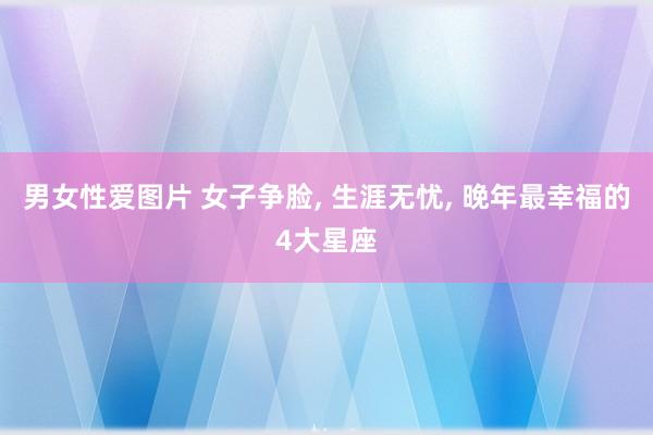 男女性爱图片 女子争脸， 生涯无忧， 晚年最幸福的4大星座