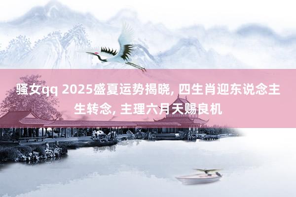 骚女qq 2025盛夏运势揭晓， 四生肖迎东说念主生转念， 主理六月天赐良机