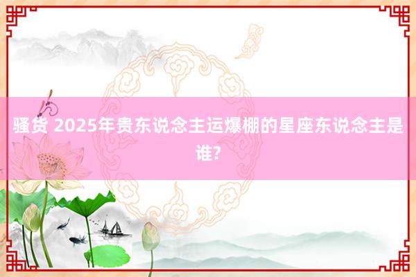 骚货 2025年贵东说念主运爆棚的星座东说念主是谁?