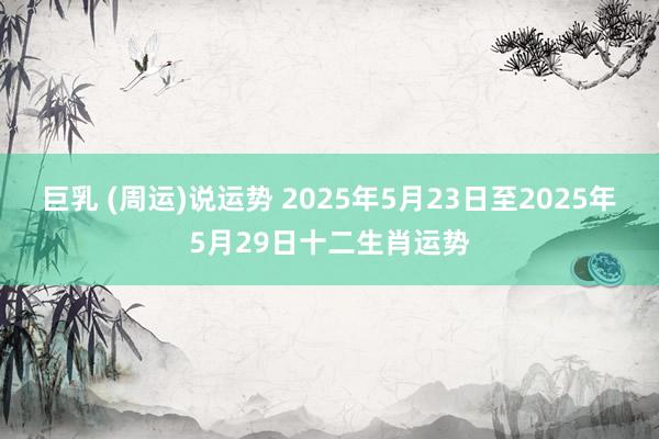 巨乳 (周运)说运势 2025年5月23日至2025年5月29日十二生肖运势