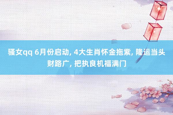 骚女qq 6月份启动， 4大生肖怀金拖紫， 隆运当头财路广， 把执良机福满门