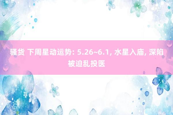 骚货 下周星动运势: 5.26~6.1， 水星入庙， 深陷被迫乱投医