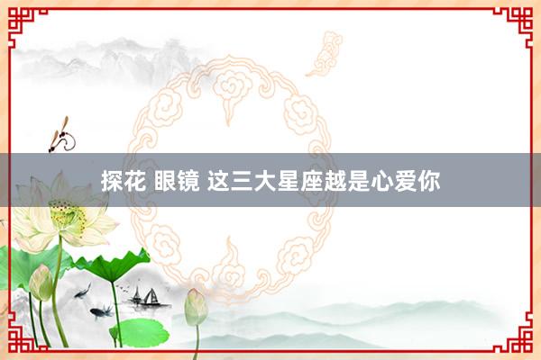 探花 眼镜 这三大星座越是心爱你