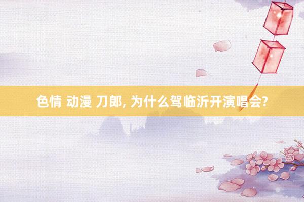 色情 动漫 刀郎， 为什么驾临沂开演唱会?