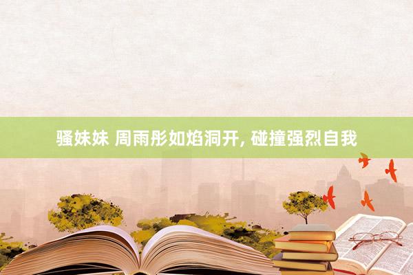 骚妹妹 周雨彤如焰洞开， 碰撞强烈自我