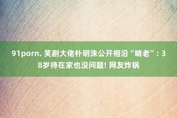 91porn. 笑剧大佬朴明洙公开相沿“啃老”: 38岁待在家也没问题! 网友炸锅