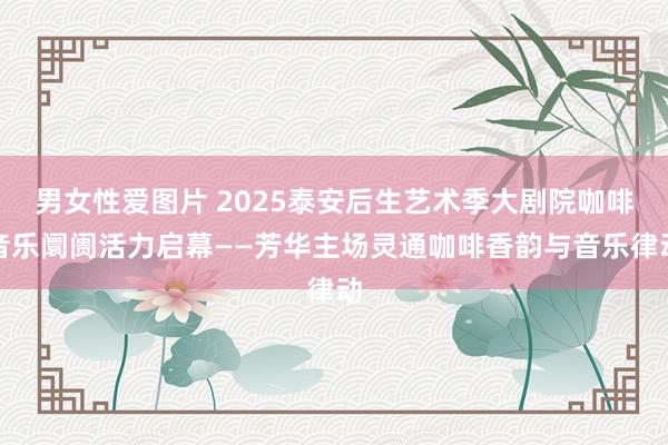 男女性爱图片 2025泰安后生艺术季大剧院咖啡音乐阛阓活力启幕——芳华主场灵通咖啡香韵与音乐律动
