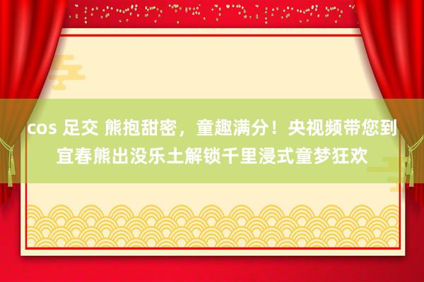 cos 足交 熊抱甜密，童趣满分！央视频带您到宜春熊出没乐土解锁千里浸式童梦狂欢