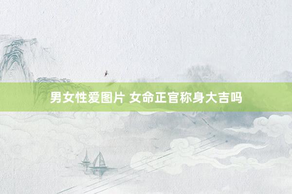 男女性爱图片 女命正官称身大吉吗