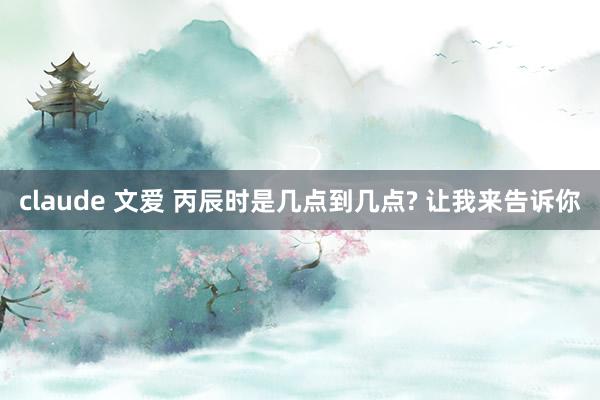 claude 文爱 丙辰时是几点到几点? 让我来告诉你