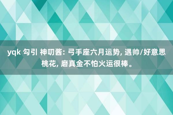 yqk 勾引 神叨酱: 弓手座六月运势， 遇帅/好意思桃花， 磨真金不怕火运很棒。