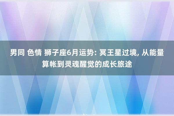 男同 色情 狮子座6月运势: 冥王星过境， 从能量算帐到灵魂醒觉的成长旅途