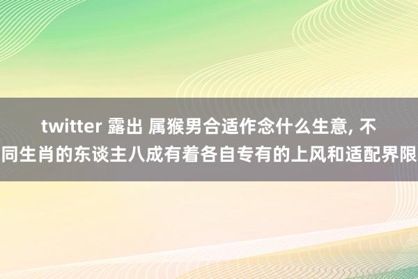 twitter 露出 属猴男合适作念什么生意， 不同生肖的东谈主八成有着各自专有的上风和适配界限