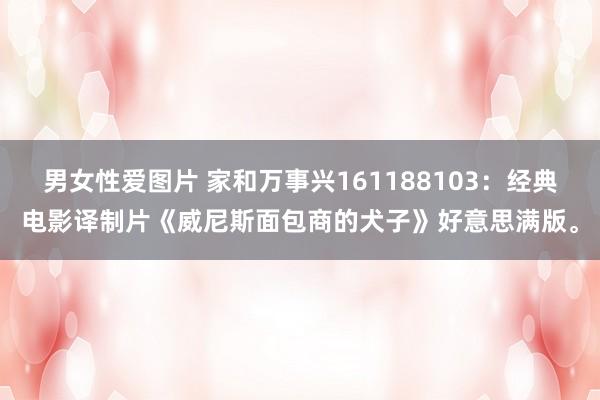 男女性爱图片 家和万事兴161188103：经典电影译制片《威尼斯面包商的犬子》好意思满版。