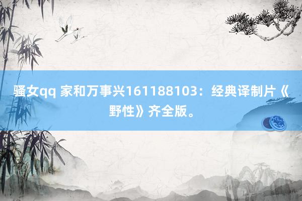 骚女qq 家和万事兴161188103：经典译制片《野性》齐全版。