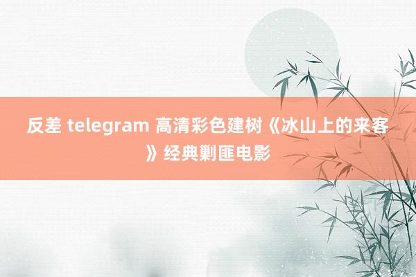反差 telegram 高清彩色建树《冰山上的来客》经典剿匪电影