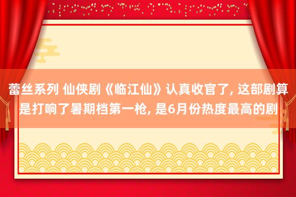蕾丝系列 仙侠剧《临江仙》认真收官了， 这部剧算是打响了暑期档第一枪， 是6月份热度最高的剧